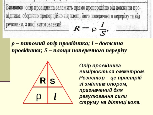 , ρ – питомий опір провідника; l – довжина провідника; S – площа поперечного перерізу Опір провідника вимірюється омметром. Резистор – це пристрій зі змінним опором, призначений для регулювання сили струму на ділянці кола. R S ρ l