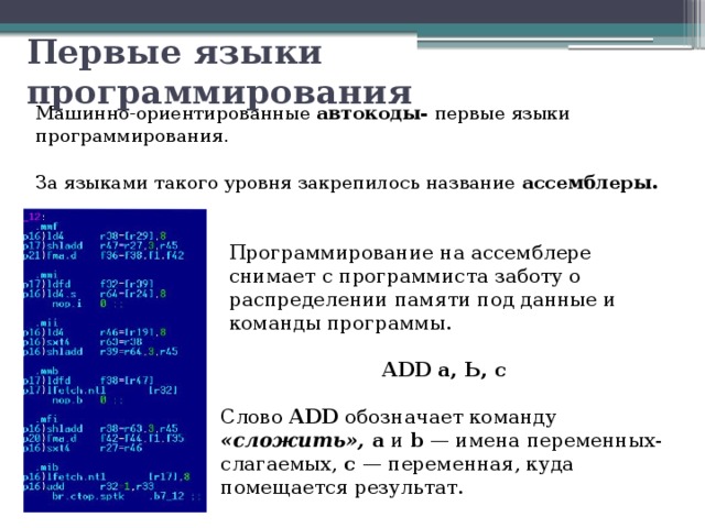 Первые языки программирования Машинно-ориентированные  автокоды- первые языки программирования. За языками такого уровня закрепилось название ассемблеры. Программирование на ассемблере снимает с программиста заботу о распределении памяти под данные и команды программы. ADD а, Ь, с Слово ADD обозначает команду «сложить», а и b — имена переменных-слагаемых, с — переменная, куда помещается результат. 