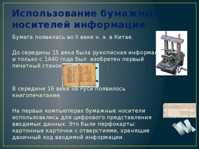 Использование бумажных носителей информации Бумага появилась во II веке н. э. в Китае. До середины 15 века была рукописная информация и только с 1440 года был изобретен первый печатный станок. В середине 16 века на Руси появилось книгопечатание. На первых компьютерах бумажные носители использовались для цифрового представления вводимых данных. Это были перфокарты: картонные карточки с отверстиями, хранящие двоичный код вводимой информации. 