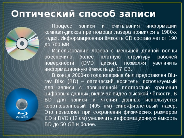 Оптический способ записи Процесс записи и считывания информации компакт-дисков при помощи лазера появился в 1980-х годах. Информационная ёмкость CD составляет от 190 до 700 MB. Использование лазера с меньшей длиной волны обеспечило более плотную структуру рабочей поверхности (DVD диски), позволяя увеличить информационную ёмкость до 17 GB. В конце 2000-го года впервые был представлен Blu-ray Disc (BD) – оптический носитель, используемый для записи с повышенной плотностью хранения цифровых данных, включая видео высокой чёткости. В BD для записи и чтения данных используется коротковолновый (405 нм) сине-фиолетовый лазер. Это позволяет при сохранении физических размеров CD и DVD (12 см) увеличить информационную ёмкость BD до 50 GB и более. 