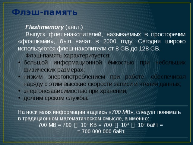 Флэш-память Flashmemory (англ.) Выпуск флеш-накопителей, называемых в просторечии «флэшками», был начат в 2000 году. Сегодня широко используются флеш-накопители от 8 GB до 128 GB. Флэш-память характеризуется: большой информационной ёмкостью при небольших физических размерах; низким энергопотреблением при работе, обеспечивая наряду с этим высокие скорости записи и чтения данных; энергонезависимостью при хранении; долгим сроком службы. На носителях информации надпись « 700 MB », следует понимать в традиционном математическом смысле, а именно: 700 MB = 700 ・ 10 3 KB = 700 ・ 10 3  ・ 10 3 байт =  = 700 000 000 байт. 5 