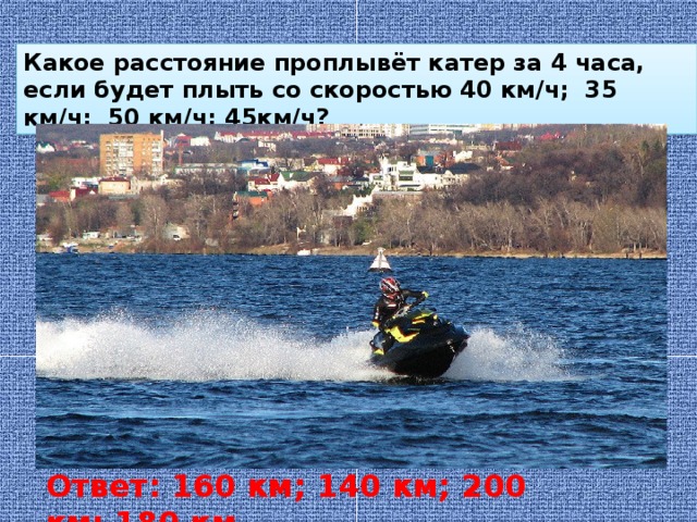 Какое расстояние проплывёт катер за 4 часа, если будет плыть со скоростью 40 км/ч; 35 км/ч; 50 км/ч; 45км/ч? Ответ: 160 км; 140 км; 200 км; 180 км 