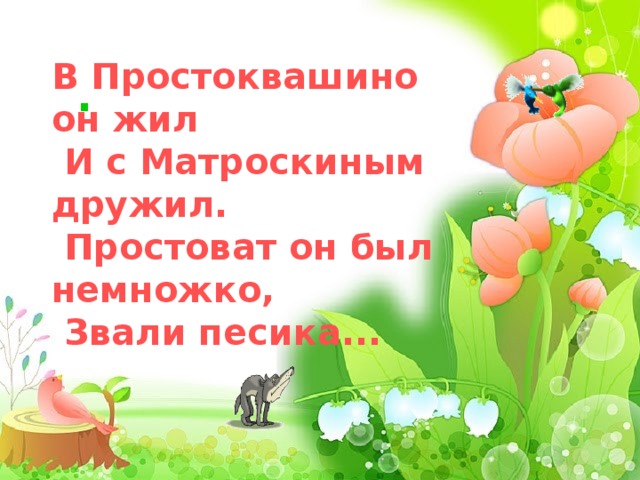   В Простоквашино он жил  И с Матроскиным дрyжил.  Простоват он был немножко,  Звали песика...      .  