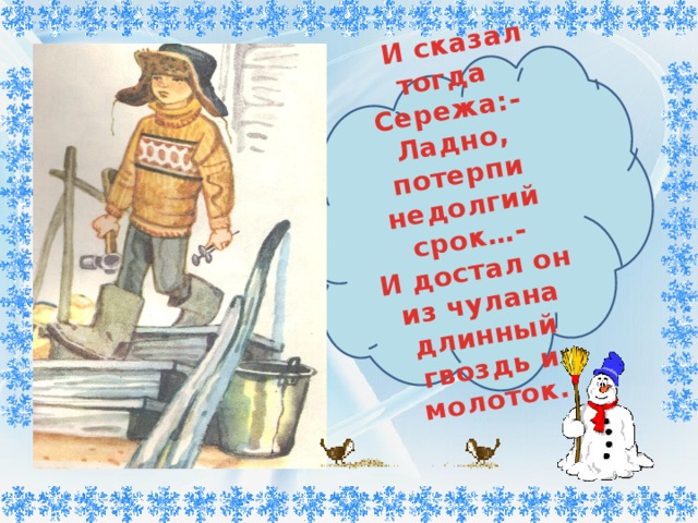        И сказал тогда Сережа:- Ладно, потерпи недолгий срок…- И достал он из чулана длинный гвоздь и молоток. 