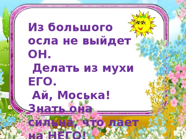     Из большого осла не выйдет ОН.  Делать из мухи ЕГО.  Ай, Моська! Знать она сильна, что лает на НЕГО!   