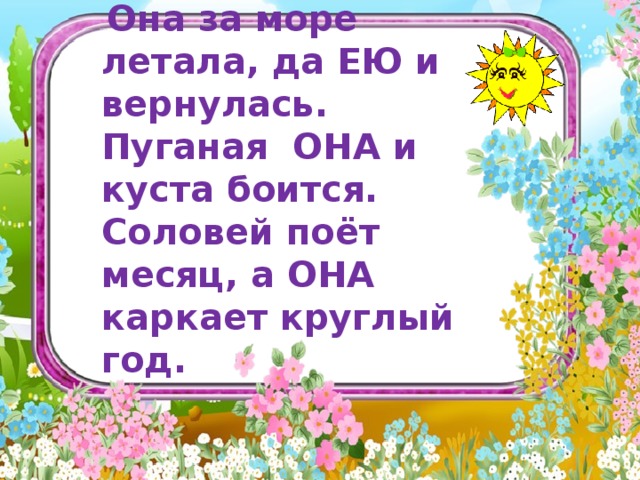  Она за море летала, да ЕЮ и вернулась. Пуганая ОНА и куста боится. Соловей поёт месяц, а ОНА каркает круглый год.              