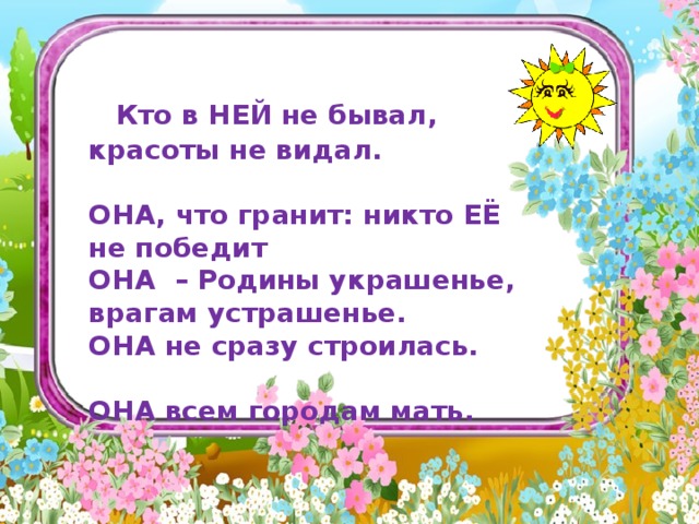             Кто в НЕЙ не бывал, красоты не видал.   ОНА, что гранит: никто ЕЁ не победит ОНА – Родины украшенье, врагам устрашенье. ОНА не сразу строилась.   ОНА всем городам мать.     