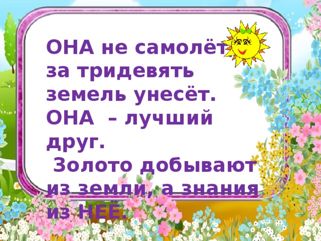            ОНА не самолёт, а за тридевять земель унесёт. ОНА – лучший друг.  Золото добывают из земли, а знания из НЕЁ.      