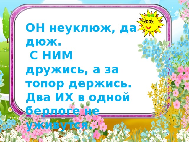   ОН неуклюж, да дюж.  С НИМ дружись, а за топор держись. Два ИХ в одной берлоге не уживутся.   