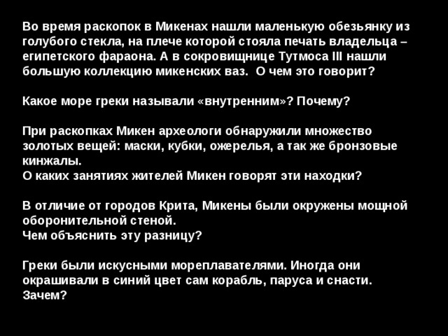 Во время раскопок в Микенах нашли маленькую обезьянку из голубого стекла, на плече которой стояла печать владельца – египетского фараона. А в сокровищнице Тутмоса III нашли большую коллекцию микенских ваз. О чем это говорит?  Какое море греки называли «внутренним»? Почему?  При раскопках Микен археологи обнаружили множество золотых вещей: маски, кубки, ожерелья, а так же бронзовые кинжалы. О каких занятиях жителей Микен говорят эти находки?  В отличие от городов Крита, Микены были окружены мощной оборонительной стеной. Чем объяснить эту разницу?  Греки были искусными мореплавателями. Иногда они окрашивали в синий цвет сам корабль, паруса и снасти. Зачем? 