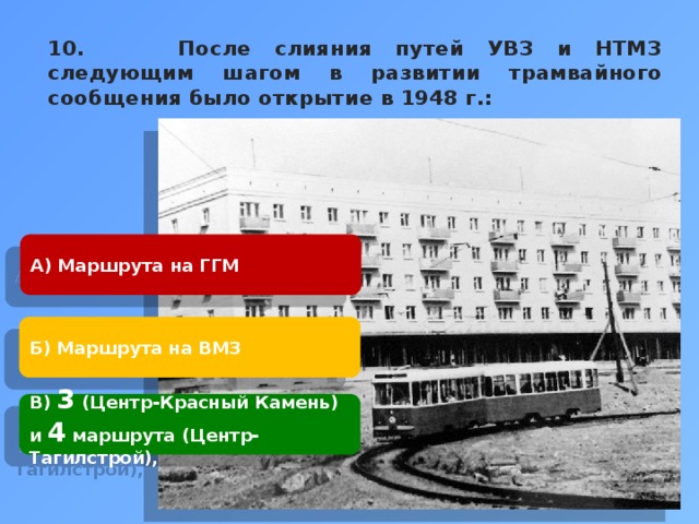 10. После слияния путей УВЗ и НТМЗ следующим шагом в развитии трамвайного сообщения было открытие в 1948 г.:    А) Маршрута на ГГМ Б) Маршрута на ВМЗ В) 3 (Центр-Красный Камень) и 4 маршрута (Центр-Тагилстрой), 