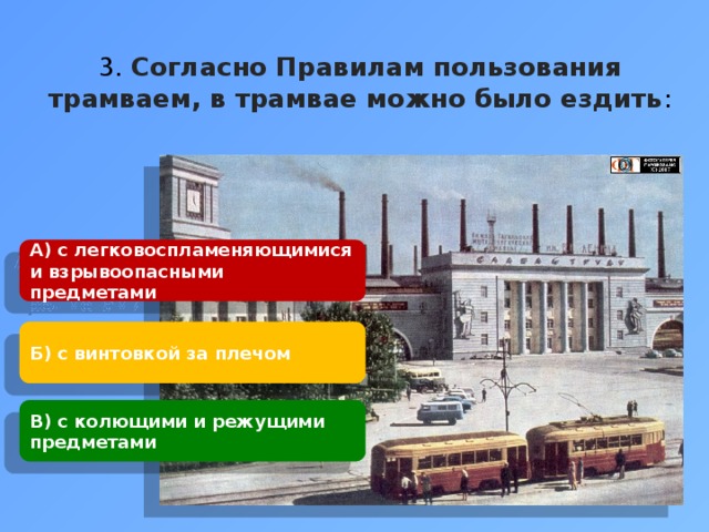 3. Согласно Правилам пользования трамваем, в трамвае можно было ездить : А) с легковоспламеняющимися и взрывоопасными предметами Б) с винтовкой за плечом В) с колющими и режущими предметами 