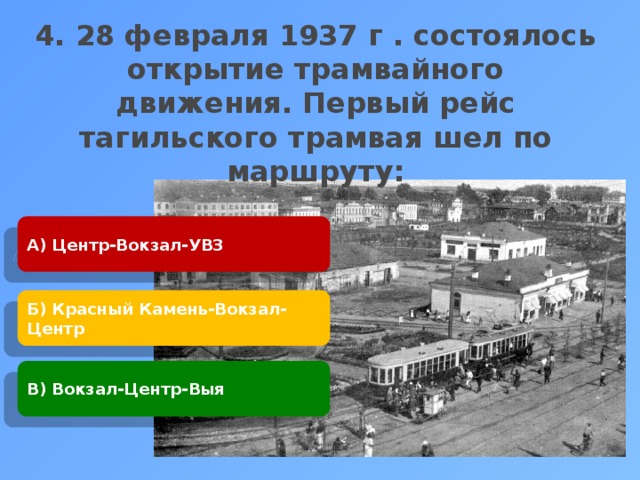 4. 28 февраля 1937 г . состоялось открытие трамвайного движения. Первый рейс тагильского трамвая шел по маршруту:     А) Центр-Вокзал-УВЗ Б) Красный Камень-Вокзал-Центр В) Вокзал-Центр-Выя 