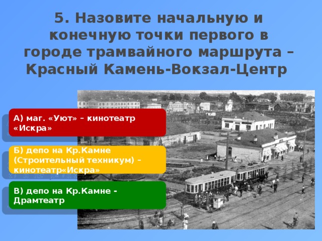 5. Назовите начальную и конечную точки первого в городе трамвайного маршрута – Красный Камень-Вокзал-Центр    А) маг. «Уют» – кинотеатр «Искра» Б) депо на Кр.Камне (Строительный техникум) – кинотеатр«Искра» В) депо на Кр.Камне - Драмтеатр 