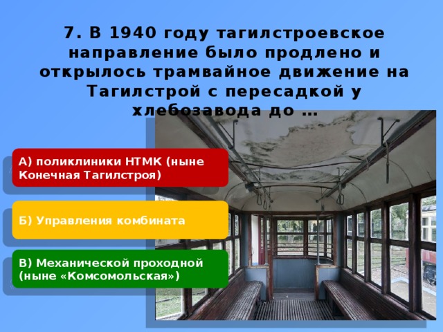    7. В 1940 году тагилстроевское направление было продлено и открылось трамвайное движение на Тагилстрой с пересадкой у хлебозавода до …  А) поликлиники НТМК (ныне Конечная Тагилстроя) Б) Управления комбината В) Механической проходной (ныне «Комсомольская») 