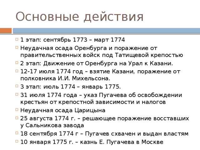 Основные действия 1 этап: сентябрь 1773 – март 1774 Неудачная осада Оренбурга и поражение от правительственных войск под Татищевой крепостью 2 этап: Движение от Оренбурга на Урал к Казани. 12-17 июля 1774 год – взятие Казани, поражение от полковника И.И. Михельсона. 3 этап: июль 1774 – январь 1775. 31 июля 1774 года – указ Пугачева об освобождении крестьян от крепостной зависимости и налогов Неудачная осада Царицына 25 августа 1774 г. – решающее поражение восставших у Сальникова завода 18 сентября 1774 г – Пугачев схвачен и выдан властям 10 января 1775 г. – казнь Е. Пугачева в Москве 