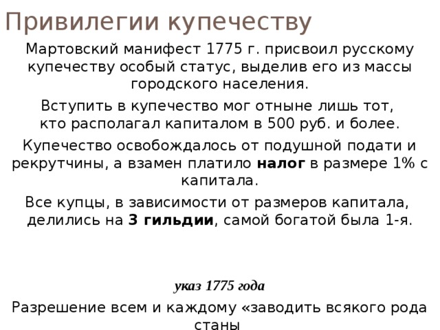 Привилегии купечеству Мартовский манифест 1775 г. присвоил русскому купечеству особый статус, выделив его из массы городского населения. Вступить в купечество мог отныне лишь тот,  кто располагал капиталом в 500 руб. и более. Купечество освобождалось от подушной подати и рекрутчины, а взамен платило налог в размере 1% с капитала. Все купцы, в зависимости от размеров капитала,  делились на 3 гильдии , самой богатой была 1-я. указ 1775 года Разрешение всем и каждому «заводить всякого рода станы  и рукоделия производить, не требуя уже иного дозволения». 