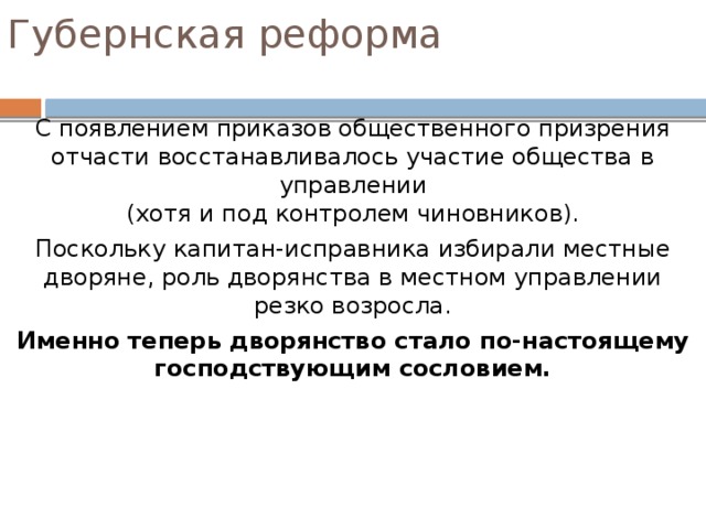 Губернская реформа Органы губернского управления: Губернское правление – совещательный орган  при губернаторе, наблюдающий за деятельностью  всех губернских учреждений и чиновников. Казенная палата – учреждение, ведающие губернскими финансами и хозяйственными вопросами. Приказ общественного призрения – учреждение,  ведающее школами и богоугодными заведениями (больницами, богадельными, сиротскими домами и т.п.). В приказе общественного призрения под председательством чиновника заседали выборные  представители сословий . Уездным городом управлял назначаемый чиновник – городничий . В уездах власть принадлежала капитан-исправнику – выборному представителю местного дворянства. 