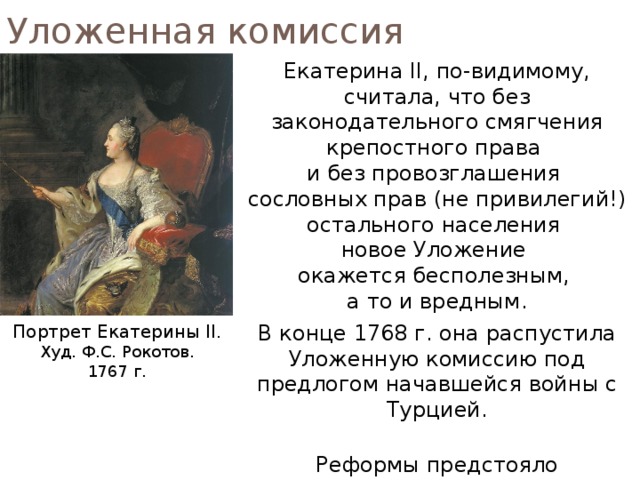 Уложенная комиссия Екатерина II, по-видимому, считала, что без законодательного смягчения крепостного права  и без провозглашения  сословных прав (не привилегий!) остального населения  новое Уложение  окажется бесполезным,  а то и вредным. В конце 1768 г. она распустила Уложенную комиссию под предлогом начавшейся войны с Турцией. Реформы предстояло осуществлять иными путями. Портрет Екатерины II. Худ. Ф.С. Рокотов. 1767 г. 