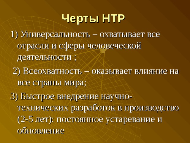 Черты НТР  1) Универсальность – охватывает все отрасли и сферы человеческой деятельности ;  2) Всеохватность – оказывает влияние на все страны мира; 3) Быстрое внедрение научно-технических разработок в производство (2-5 лет): постоянное устаревание и обновление 