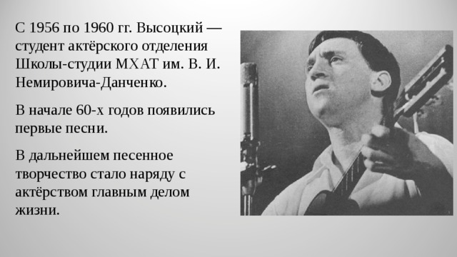 С 1956 по 1960 гг. Высоцкий — студент актёрского отделения Школы-студии МХАТ им. В. И. Немировича-Данченко. В начале 60-х годов появились первые песни. В дальнейшем песенное творчество стало наряду с актёрством главным делом жизни. 
