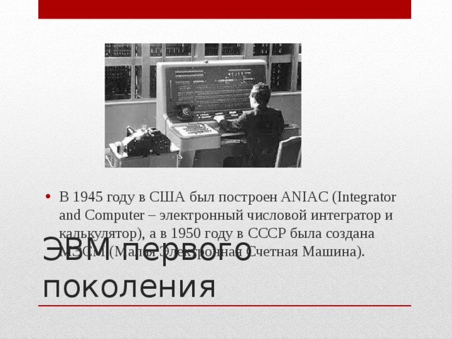 В 1945 году в США был построен ANIAC (Integrator and Computer – электронный числовой интегратор и калькулятор), а в 1950 году в СССР была создана МЭСМ (Малая Электронная Счетная Машина). ЭВМ первого поколения 