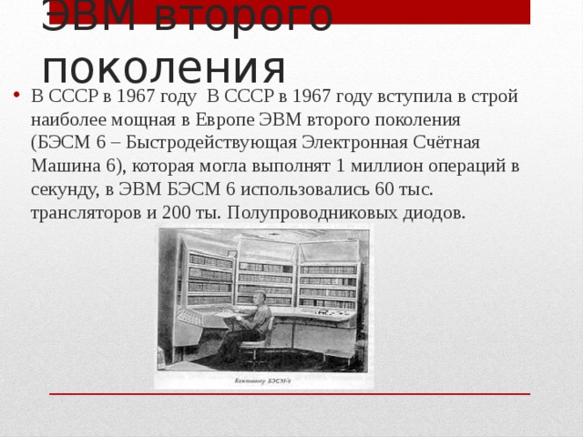 В СССР в 1967 году В СССР в 1967 году вступила в строй наиболее мощная в Европе ЭВМ второго поколения (БЭСМ 6 – Быстродействующая Электронная Счётная Машина 6), которая могла выполнят 1 миллион операций в секунду, в ЭВМ БЭСМ 6 использовались 60 тыс. трансляторов и 200 ты. Полупроводниковых диодов. ЭВМ второго поколения 