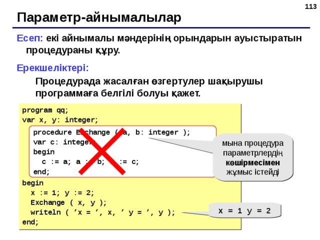 109 Параметр-айнымалылар Есеп: екі айнымалы мәндерінің орындарын ауыстыратын процедураны құру. Ерекшеліктері: Процедурада жасалған өзгертулер шақырушы программаға белгілі болуы қажет. Процедурада жасалған өзгертулер шақырушы программаға белгілі болуы қажет. program qq; var x, y: integer; begin  x := 1; y := 2;  Exchange ( x, y );  writeln ( ’x = ’, x, ’ y = ’, y ); end; procedure Exchange (  a, b: integer ); var c: integer; begin  c := a; a := b; b := c; end; мына процедура параметрлердің көшірмесімен жұмыс істейді x = 1 y = 2 109 