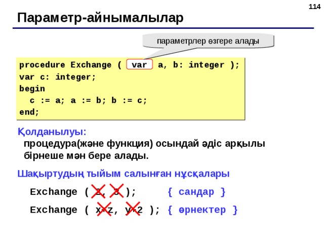 109 Параметр-айнымалылар параметрлер өзгере алады procedure Exchange ( a, b: integer ); var c: integer; begin  c := a; a := b; b := c; end; var Қолданылуы:  процедура(және функция) осындай әдіс арқылы бірнеше мән бере алады. Шақыртудың тыйым салынған нұсқалары Exchange ( 2, 3 );   { сандар } Exchange ( x + z, y+2 );  { өрнектер } Exchange ( 2, 3 );   { сандар } Exchange ( x + z, y+2 );  { өрнектер } 109 