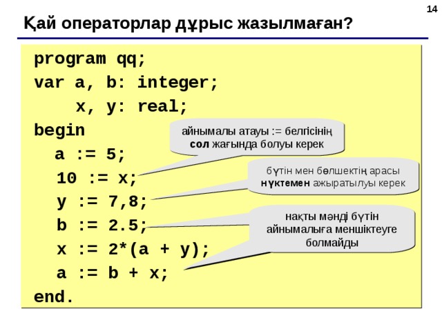 6 Қай операторлар дұрыс жазылмаған?  program qq;  var a, b: integer;    x, y: real;   begin   a := 5;  10 := x;  y := 7 , 8;  b := 2.5;  x := 2*(a + y);   a := b + x;  end. айнымалы атауы := белгісінің сол жағында болуы керек бүтін мен бөлшектің арасы нүктемен ажыратылуы керек нақты мәнді бүтін айнымалыға меншіктеуге болмайды 6 