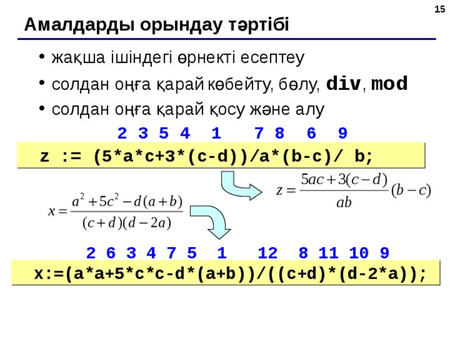 6 Амалдарды орындау тәртібі жақша ішіндегі өрнекті есептеу солдан оңға қарай  көбейту, бөлу, div , mod солдан оңға қарай қосу және алу жақша ішіндегі өрнекті есептеу солдан оңға қарай  көбейту, бөлу, div , mod солдан оңға қарай қосу және алу  2 3 5 4 1  7 8 6 9  2 3 5 4 1  7 8 6 9 z := ( 5*a*c+3*(c-d))/a*(b-c)/ b; z := ( 5*a*c+3*(c-d))/a*(b-c)/ b;  2 6 3 4 7 5 1 12 8 11 10 9  2 6 3 4 7 5 1 12 8 11 10 9 x:= ( a*a+5*c*c-d*(a+b))/((c+d)*(d-2*a)); x:= ( a*a+5*c*c-d*(a+b))/((c+d)*(d-2*a)); 6 