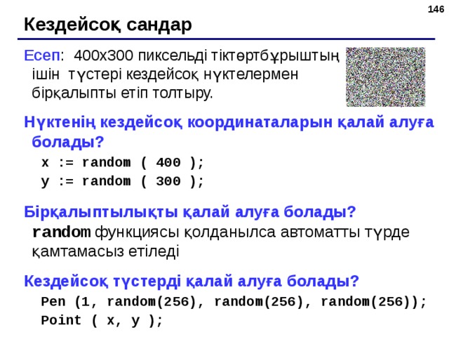 143 Кездейсоқ сандар Есеп : 400х300 пиксельді тіктөртбұрыштың ішін түстері кездейсоқ нүктелермен бірқалыпты етіп толтыру. Нүктенің кездейсоқ координаталарын қалай алуға болады? x := random ( 400 ); y := random ( 300 ); x := random ( 400 ); y := random ( 300 ); Бірқалыптылықты қалай алуға болады?   random  функциясы қолданылса автоматты түрде қамтамасыз етіледі Кездейсоқ түстерді қалай алуға болады? Pen (1, random(256), random(256), random(256)); Point ( x, y ); Pen (1, random(256), random(256), random(256)); Point ( x, y ); 143 