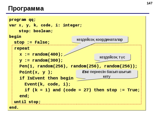 143 Программа program qq; var x, y, k, code, i: integer;  stop: boolean; begin  stop := False;  repeat  x := random(400);  y := random(300);  Pen(1, random(25 6 ), random(25 6 ), random(25 6 ));  Point(x, y );  if IsEvent then begin  Event(k, code, i);  if (k = 1) and (code = 27) then stop := True;  end;  until stop; end. кездейсоқ координаталар кездейсоқ түс Esc пернесін басып шығып кету 143 