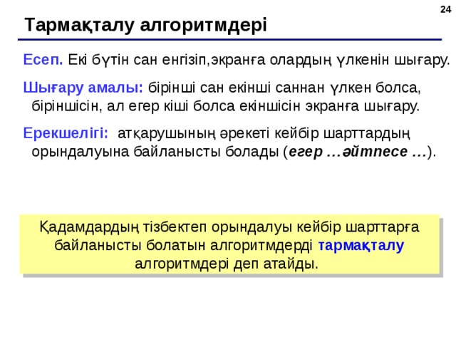  Тармақталу алгоритмдері Есеп. Екі бүтін сан енгізіп,экранға олардың үлкенін шығару. Шығару амалы: бірінші сан екінші саннан үлкен болса, біріншісін, ал егер кіші болса екіншісін экранға шығару. Ерекшелігі: атқарушының әрекеті кейбір шарттардың орындалуына байланысты болады ( егер …әйтпесе … ). Қадамдардың тізбектеп орындалуы кейбір шарттарға байланысты болатын алгоритмдерді тармақталу алгоритмдері деп атайды.  