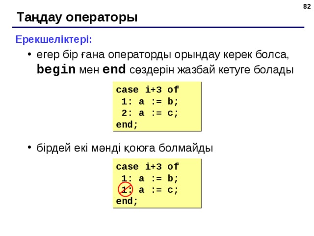 78 Таңдау операторы Ерекшеліктері: егер бір ғана операторды орындау керек болса, begin  мен  end  сөздерін жазбай кетуге болады бірдей екі мәнді қоюға болмайды егер бір ғана операторды орындау керек болса, begin  мен  end  сөздерін жазбай кетуге болады бірдей екі мәнді қоюға болмайды case i+3  of  1: a := b;  2 : a := c; end; case i+3  of  1: a := b;  1: a := c; end; 82 