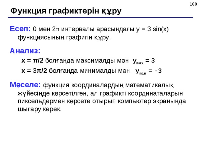  Функция графиктерін құру Есеп: 0 мен 2 π  интервалы арасындағы y = 3  sin(x) функциясының графигін құру . Анализ: x  =  π /2  болғанда  максималды мән  y max  =  3 x  = 3 π /2  болғанда  минималды мән   y min  =  -3 x  =  π /2  болғанда  максималды мән  y max  =  3 x  = 3 π /2  болғанда  минималды мән   y min  =  -3 Мәселе: функция координалардың математикалық жүйесінде көрсетілген, ал графикті координаталарын пиксельдермен көрсете отырып компьютер экранында шығару керек .  