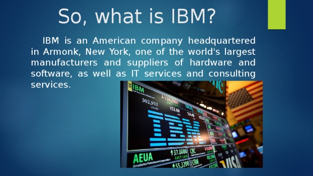 So, what is IBM? IBM is an American company headquartered in Armonk, New York, one of the world's largest manufacturers and suppliers of hardware and software, as well as IT services and consulting services. 