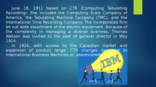 June 16, 1911 based on CTR (Computing Tabulating Recording). She included the Computing Scale Company of America, the Tabulating Machine Company (TMC), and the International Time Recording Company. The incorporated firm let out wide assortment of the electric equipment. Because of the complexity in managing a diverse business, Thomas Watson was invited to the post of general director in May 1914. In 1924, with access to the Canadian market and expansion of product range, CTR changes its name to International Business Machines or, abbreviatedly, IBM. 