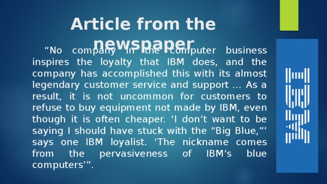 Article from the newspaper “ No company in the computer business inspires the loyalty that IBM does, and the company has accomplished this with its almost legendary customer service and support … As a result, it is not uncommon for customers to refuse to buy equipment not made by IBM, even though it is often cheaper. ‘I don’t want to be saying I should have stuck with the “Big Blue,”’ says one IBM loyalist. ‘The nickname comes from the pervasiveness of IBM’s blue computers’”. 