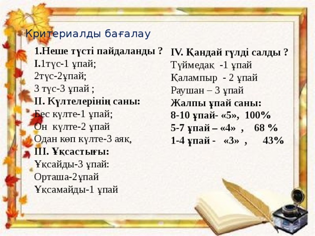 Критериалды бағалау   1.Неше түсті пайдаланды ? І. 1түс-1 ұпай; 2түс-2ұпай;  3 түс-3 ұпай ; ІІ. Күлтелерінің саны: Бес күлте-1 ұпай; Он күлте-2 ұпай Одан көп күлте-3 аяқ, ІІІ.  Ұқсастығы: Ұқсайды-3 ұпай: Орташа-2ұпай Ұқсамайды-1 ұпай IV. Қандай гүлді салды ? Түймедақ -1 ұпай Қалампыр - 2 ұпай Раушан – 3 ұпай Жалпы ұпай саны: 8-10 ұпай- «5», 100% 5-7 ұпай – «4» , 68 % 1-4 ұпай - «3» , 43%     