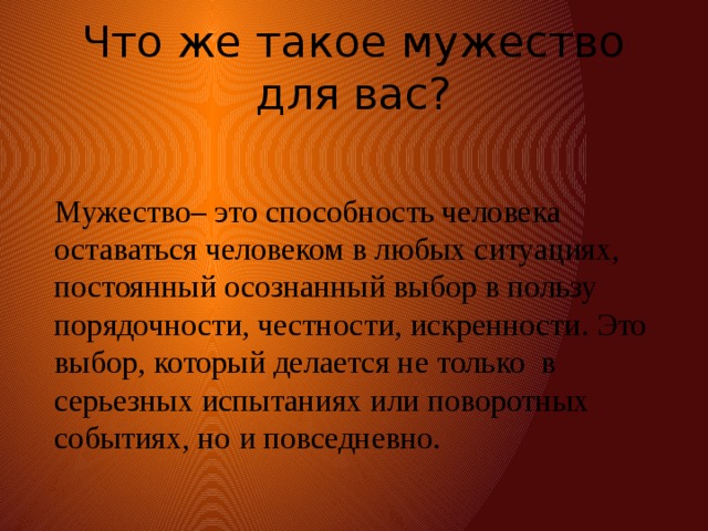 Что же такое мужество для вас? Мужество– это способность человека оставаться человеком в любых ситуациях, постоянный осознанный выбор в пользу порядочности, честности, искренности. Это выбор, который делается не только в серьезных испытаниях или поворотных событиях, но и повседневно. 