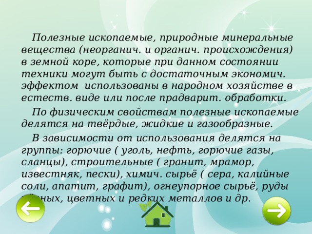  Полезные ископаемые, природные минеральные вещества (неорганич. и органич. происхождения) в земной коре, которые при данном состоянии техники могут быть с достаточным экономич. эффектом использованы в народном хозяйстве в естеств. виде или после прадварит. обработки.  По физическим свойствам полезные ископаемые делятся на твёрдые, жидкие и газообразные.  В зависимости от использования делятся на группы: горючие ( уголь, нефть, горючие газы, сланцы), строительные ( гранит, мрамор, известняк, пески), химич. сырьё ( сера, калийные соли, апатит, графит), огнеупорное сырьё, руды чёрных, цветных и редких металлов и др. 