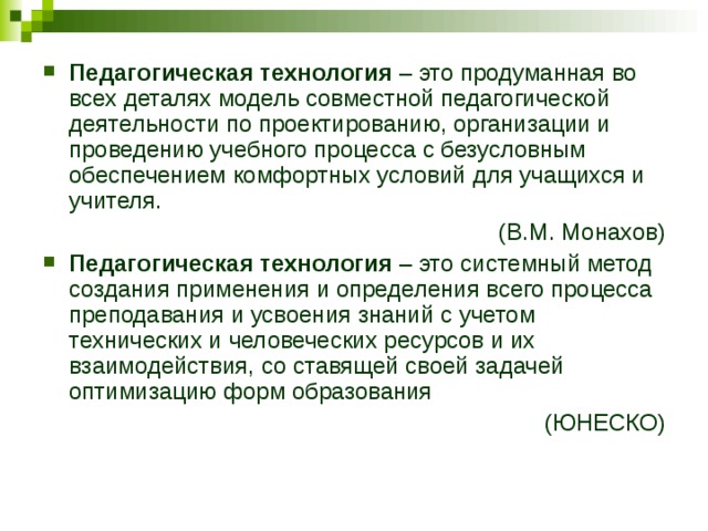 Педагогическая технология – это продуманная во всех деталях модель совместной педагогической деятельности по проектированию, организации и проведению учебного процесса с безусловным обеспечением комфортных условий для учащихся и учителя. (В.М. Монахов) Педагогическая технология – это системный метод создания применения и определения всего процесса преподавания и усвоения знаний с учетом технических и человеческих ресурсов и их взаимодействия, со ставящей своей задачей оптимизацию форм образования (ЮНЕСКО) 