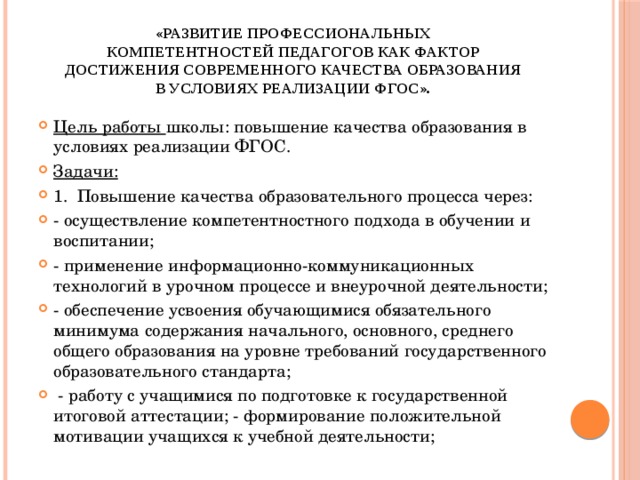 «Развитие профессиональных компетентностей педагогов как фактор достижения современного качества образования в условиях реализации ФГОС». Цель работы школы: повышение качества образования в условиях реализации ФГОС. Задачи: 1. Повышение качества образовательного процесса через: - осуществление компетентностного подхода в обучении и воспитании; - применение информационно-коммуникационных технологий в урочном процессе и внеурочной деятельности; - обеспечение усвоения обучающимися обязательного минимума содержания начального, основного, среднего общего образования на уровне требований государственного образовательного стандарта;  - работу с учащимися по подготовке к государственной итоговой аттестации; - формирование положительной мотивации учащихся к учебной деятельности; 