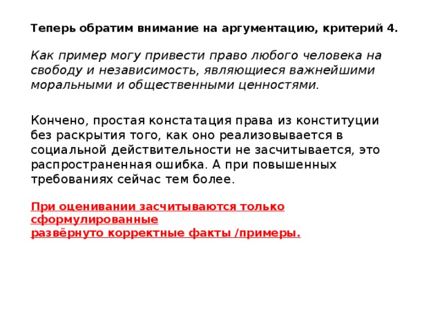 Теперь обратим внимание на аргументацию, критерий 4. Как пример могу привести право любого человека на свободу и независимость, являющиеся важнейшими моральными и общественными ценностями. Кончено, простая констатация права из конституции без раскрытия того, как оно реализовывается в социальной действительности не засчитывается, это распространенная ошибка. А при повышенных требованиях сейчас тем более . При оценивании засчитываются только сформулированные развёрнуто корректные факты /примеры. 