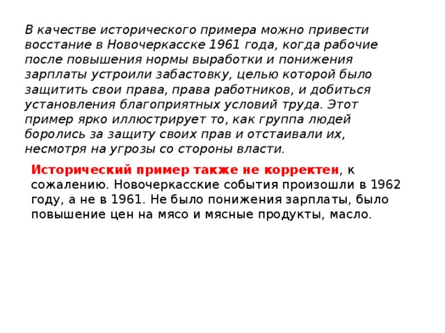 В качестве исторического примера можно привести восстание в Новочеркасске 1961 года, когда рабочие после повышения нормы выработки и понижения зарплаты устроили забастовку, целью которой было защитить свои права, права работников, и добиться установления благоприятных условий труда. Этот пример ярко иллюстрирует то, как группа людей боролись за защиту своих прав и отстаивали их, несмотря на угрозы со стороны власти. Исторический пример также не корректен , к сожалению. Новочеркасские события произошли в 1962 году, а не в 1961. Не было понижения зарплаты, было повышение цен на мясо и мясные продукты, масло. 
