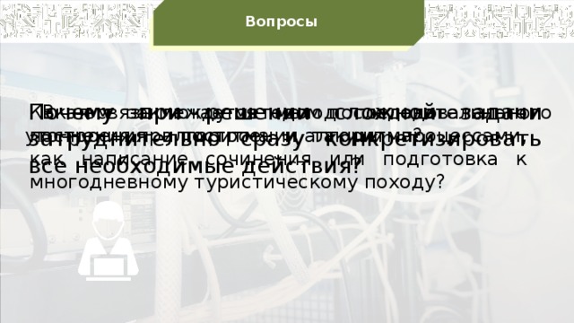 Вопросы Почему при решении сложной задачи затруднительно сразу конкретизировать все необходимые действия?  В чем заключается метод последовательного уточнения при построении алгоритма? Какая связь между методом последовательного построения алгоритма и такими процессами, как написание сочинения или подготовка к многодневному туристическому походу?