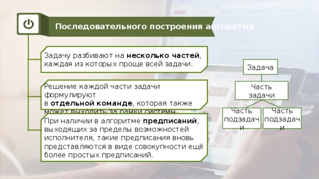 Последовательного построения алгоритма Задачу разбивают на несколько частей , каждая из которых проще всей задачи. Задача Решение каждой части задачи формулируют в отдельной команде , которая также может выходить за рамки системы команд исполнителя. Часть задачи Часть подзадачи Часть подзадачи При наличии в алгоритме предписаний , выходящих за пределы возможностей исполнителя, такие предписания вновь представляются в виде совокупности ещё более простых предписаний.