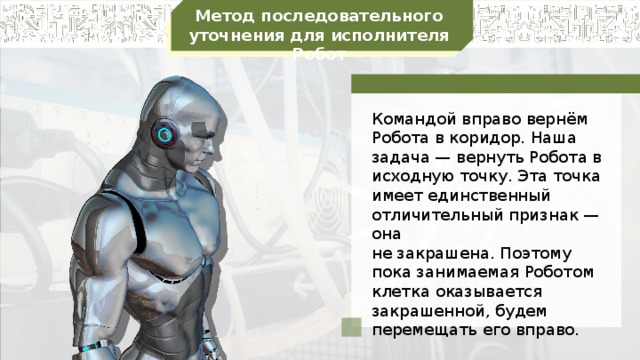 Метод последовательного уточнения для исполнителя Робот Командой вправо вернём Робота в коридор. Наша задача — вернуть Робота в исходную точку. Эта точка имеет единственный отличительный признак — она не закрашена. Поэтому пока занимаемая Роботом клетка оказывается закрашенной, будем перемещать его вправо.
