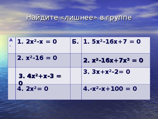 Найдите «лишнее» в группе А. 1. 2x²- х = 0  2. x²-16 = 0 Б. 1. 5 x²- 16х+7 = 0 4. 2x² = 0 3.  3х+ x² -2= 0 4.- x²- х+100 = 0 2. x²-16 х+7х³ = 0  3.  4 x² +х-3 = 0  